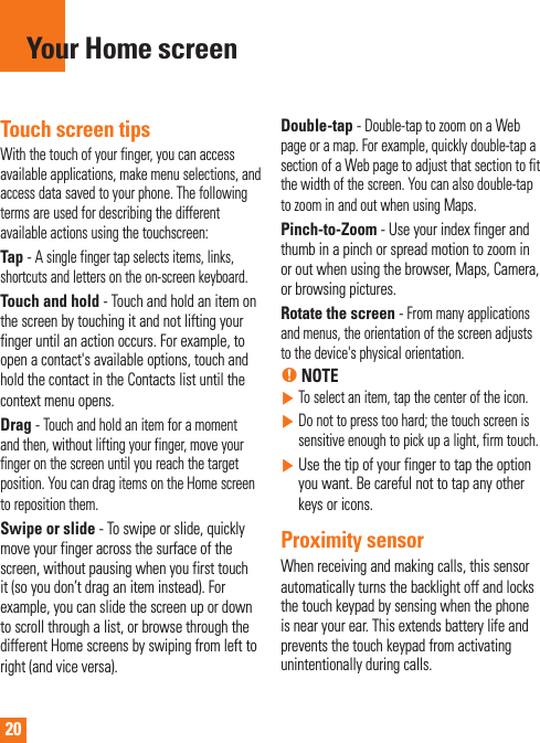 20Touch screen tipsWith the touch of your finger, you can access available applications, make menu selections, and access data saved to your phone. The following terms are used for describing the different available actions using the touchscreen: Tap - A single finger tap selects items, links, shortcuts and letters on the on-screen keyboard.Touch and hold - Touch and hold an item on the screen by touching it and not lifting your finger until an action occurs. For example, to open a contact&apos;s available options, touch and hold the contact in the Contacts list until the context menu opens.Drag - Touch and hold an item for a moment and then, without lifting your finger, move your finger on the screen until you reach the target position. You can drag items on the Home screen to reposition them.Swipe or slide - To swipe or slide, quickly move your finger across the surface of the screen, without pausing when you first touch it (so you don’t drag an item instead). For example, you can slide the screen up or down to scroll through a list, or browse through the different Home screens by swiping from left to right (and vice versa).Double-tap - Double-tap to zoom on a Web page or a map. For example, quickly double-tap a section of a Web page to adjust that section to fit the width of the screen. You can also double-tap to zoom in and out when using Maps.Pinch-to-Zoom - Use your index finger and thumb in a pinch or spread motion to zoom in or out when using the browser, Maps, Camera, or browsing pictures.Rotate the screen - From many applications and menus, the orientation of the screen adjusts to the device&apos;s physical orientation.% NOTE     To select an item, tap the center of the icon.     Do not to press too hard; the touch screen is sensitive enough to pick up a light, firm touch.     Use the tip of your finger to tap the option you want. Be careful not to tap any other keys or icons.Proximity sensorWhen receiving and making calls, this sensor automatically turns the backlight off and locks the touch keypad by sensing when the phone is near your ear. This extends battery life and prevents the touch keypad from activating unintentionally during calls. Your Home screen