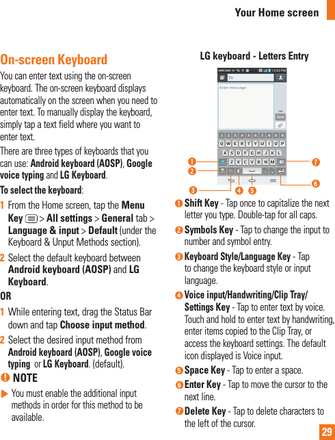 29On-screen KeyboardYou can enter text using the on-screen keyboard. The on-screen keyboard displays automatically on the screen when you need to enter text. To manually display the keyboard, simply tap a text field where you want to enter text.There are three types of keyboards that you can use: Android keyboard (AOSP), Google voice typing and LG Keyboard. To select the keyboard:1  From the Home screen, tap the Menu Key  &gt; All settings &gt; General tab &gt; Language &amp; input &gt; Default (under the Keyboard &amp; Unput Methods section).2  Select the default keyboard between Android keyboard (AOSP) and LG Keyboard. OR1  While entering text, drag the Status Bar down and tap Choose input method.2  Select the desired input method from Android keyboard (AOSP), Google voice typing  or LG Keyboard. (default).% NOTE   You must enable the additional input methods in order for this method to be available.LG keyboard - Letters Entry Shift  Key  - Tap once to capitalize the next letter you type. Double-tap for all caps.  Symbols  Key  - Tap to change the input to number and symbol entry.  Keyboard  Style/Language  Key - Tap to change the keyboard style or input language. Voice input/Handwriting/Clip Tray/Settings Key - Tap to enter text by voice. Touch and hold to enter text by handwriting, enter items copied to the Clip Tray, or access the keyboard settings. The default icon displayed is Voice input. Space  Key - Tap to enter a space. Enter  Key  - Tap to move the cursor to the next line.  Delete  Key  - Tap to delete characters to the left of the cursor.Your Home screen