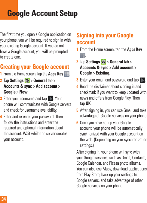34The first time you open a Google application on your phone, you will be required to sign in with your existing Google account. If you do not have a Google account, you will be prompted to create one. Creating your Google account1   From the Home screen, tap the Apps Key  .2  Tap Settings  &gt; General tab &gt; Accounts &amp; sync &gt; Add account &gt; Google &gt; New. 3  Enter your username and tap . Your phone will communicate with Google servers and check for username availability. 4  Enter and re-enter your password. Then follow the instructions and enter the required and optional information about the account. Wait while the server creates your account.  Signing into your Google account1  From the Home screen, tap the Apps Key . 2  Tap Settings  &gt; General tab &gt; Accounts &amp; sync &gt; Add account &gt; Google &gt; Existing.3  Enter your email and password and tap .4  Read the disclaimer about signing in and checkmark if you want to keep updated with news and offers from Google Play. Then tap OK.5  After signing in, you can use Gmail and take advantage of Google services on your phone. 6  Once you have set up your Google account, your phone will be automatically synchronized with your Google account on the web. (Depending on your synchronization  settings.)After signing in, your phone will sync with your Google services, such as Gmail, Contacts, Google Calendar, and Picasa photo albums.  You can also use Maps, download applications from Play Store, back up your settings to Google servers, and take advantage of other Google services on your phone. Google Account Setup