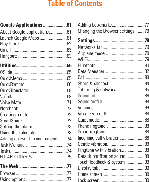 Table of ContentsGoogle Applications .....................61About Google applications................61Launch Google Maps ........................61Play Store ..........................................62Gmail .................................................63Hangouts ...........................................63Utilities ............................................65QSlide ................................................65QuickMemo .......................................65QuickRemote .....................................66QuickTranslator .................................68VuTalk ................................................69Voice Mate ........................................71Notebook ...........................................72Creating a note..................................72SmartShare .......................................73Setting the alarm ..............................73Using the calculator ..........................73Adding an event to your calendar .....74Task Manager ....................................74Tasks ..................................................74POLARIS Ofﬁce 5 ...............................75The Web ..........................................77Browser .............................................77Using options ....................................77Adding bookmarks.............................77Changing the Browser settings.........78Settings............................................79Networks tab.....................................79Airplane mode  ..................................79Wi-Fi ..................................................79Bluetooth ...........................................80Data Manager  ..................................82Call ....................................................83Share &amp; connect................................84Tethering &amp; networks ........................85Sound tab ..........................................88Sound proﬁle .....................................88Volumes  ............................................88Vibrate strength ................................88Quiet mode ........................................88Phone ringtone  .................................88Smart ringtone  .................................88Incoming call vibration ......................88Gentle vibration.................................88Ringtone with vibration.....................88Default notiﬁcation sound ................88Touch feedback &amp; system   ...............88Display tab ........................................89Home screen .....................................89Lock screen........................................89