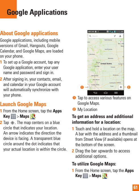 61About Google applicationsGoogle applications, including mobile versions of Gmail, Hangouts, Google Calendar, and Google Maps, are loaded on your phone.1  To set up a Google account, tap any Google application, enter your user name and password and sign in.2  After signing in, your contacts, email, and calendar in your Google account will automatically synchronize with your phone.Launch Google Maps1  From the Home screen, tap the Apps Key  &gt; Maps . 2  Tap  . The map centers on a blue circle that indicates your location. An arrow indicates the direction the device is facing. A transparent blue circle around the dot indicates that your actual location is within the circle.  Tap to access various features on Google Maps. My Location To get an address and additional information for a location:1  Touch and hold a location on the map. A bar with the address and a thumbnail from Street View (if available) opens at the bottom of the screen.2  Drag the bar upwards to access additional options.To utilize Google Maps:1  From the Home screen, tap the Apps Key  &gt; Maps . Google Applications