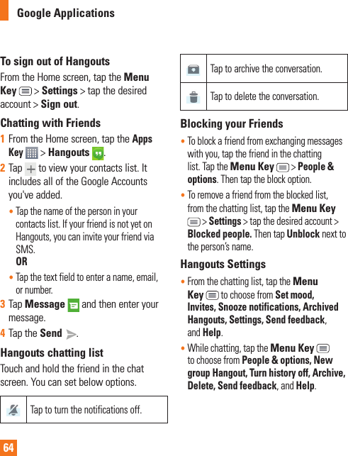 64Google ApplicationsTo sign out of HangoutsFrom the Home screen, tap the Menu Key  &gt; Settings &gt; tap the desired account &gt; Sign out.Chatting with Friends1  From the Home screen, tap the Apps Key  &gt; Hangouts  . 2  Tap  to view your contacts list. It includes all of the Google Accounts you&apos;ve added.•  Tap the name of the person in your contacts list. If your friend is not yet on Hangouts, you can invite your friend via SMS. OR•  Tap the text field to enter a name, email, or number.3  Tap Message  and then enter your message. 4  Tap the Send  .Hangouts chatting listTouch and hold the friend in the chat screen. You can set below options.Tap to turn the notifications off.Tap to archive the conversation.Tap to delete the conversation.Blocking your Friends•  To block a friend from exchanging messages with you, tap the friend in the chatting list. Tap the Menu Key   &gt; People &amp; options. Then tap the block option.•  To remove a friend from the blocked list, from the chatting list, tap the Menu Key  &gt; Settings &gt; tap the desired account &gt; Blocked people. Then tap Unblock next to the person’s name.Hangouts Settings•  From the chatting list, tap the Menu Key   to choose from Set mood, Invites, Snooze notifications, Archived Hangouts, Settings, Send feedback, and Help.•  While chatting, tap the Menu Key  to choose from People &amp; options, New group Hangout, Turn history off, Archive, Delete, Send feedback, and Help.