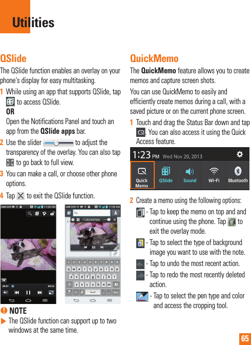 65QSlideThe QSlide function enables an overlay on your phone&apos;s display for easy multitasking.1  While using an app that supports QSlide, tap  to access QSlide.OROpen the Notifications Panel and touch an app from the QSlide apps bar.2  Use the slider   to adjust the transparency of the overlay. You can also tap   to go back to full view.3  You can make a call, or choose other phone options.4  Tap   to exit the QSlide function. % NOTE  The QSlide function can support up to two windows at the same time.QuickMemoThe QuickMemo feature allows you to create memos and capture screen shots.You can use QuickMemo to easily and efficiently create memos during a call, with a saved picture or on the current phone screen.1  Touch and drag the Status Bar down and tap . You can also access it using the Quick Access feature.2  Create a memo using the following options: -  Tap to keep the memo on top and and continue using the phone. Tap   to exit the overlay mode.  -  Tap to select the type of background image you want to use with the note. - Tap to undo the most recent action. -  Tap to redo the most recently deleted action. -  Tap to select the pen type and color and access the cropping tool.Utilities