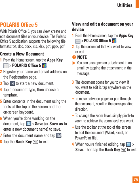 75POLARIS Office 5With Polaris Office 5, you can view, create and edit document files on your device. The Polaris Office 5 application supports the following file formats: txt, doc, docx, xls, xlsx, ppt, pptx, pdf.Create a New Document1  From the Home screen, tap the Apps Key  &gt; POLARIS Office 5 .2  Register your name and email address on the Registration page.3  Tap   to start a new document.4  Tap a document type, then choose a template.5  Enter contents in the document using the tools at the top of the screen and the on-screen keyboard.6  When you&apos;re done working on the document, tap   &gt; Save (or Save as to enter a new document name) to save.7  Enter the document name and tap  .8  Tap the Back Key   to exit.View and edit a document on your device1  From the Home screen, tap the Apps Key   &gt; POLARIS Office 5 .2  Tap the document that you want to view or edit.% NOTE  You can also open an attachment in an email by tapping the attachment in the message.3  The document opens for you to view. If you want to edit it, tap anywhere on the document.•  To move between pages or pan through the document, scroll in the corresponding direction.•  To change the zoom level, simply pinch-to zoom to achieve the zoom level you want.•  Use the toolbar at the top of the screen to edit the document (Word, Excel, or PowerPoint file).4  When you&apos;re finished editing, tap   &gt; Save. Then tap the Back Key  to exit.Utilities