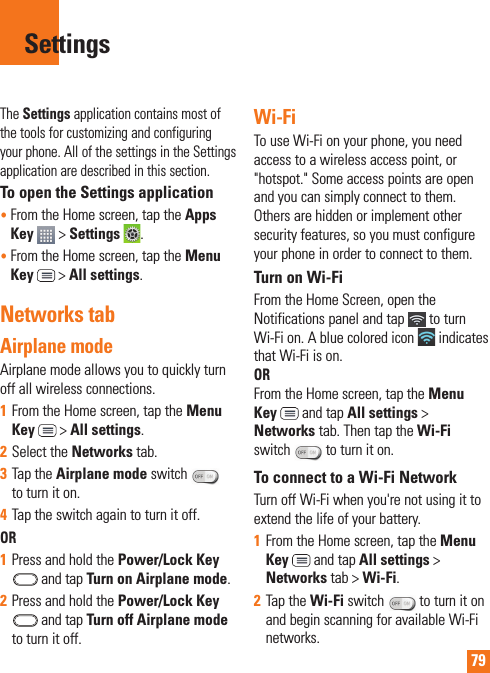 79The Settings application contains most of the tools for customizing and configuring your phone. All of the settings in the Settings application are described in this section.To open the Settings application•  From the Home screen, tap the Apps Key   &gt; Settings .•  From the Home screen, tap the Menu Key  &gt; All settings.Networks tabAirplane mode Airplane mode allows you to quickly turn off all wireless connections.1  From the Home screen, tap the Menu Key  &gt; All settings.2  Select the Networks tab.3  Tap the Airplane mode switch   to turn it on. 4  Tap the switch again to turn it off. OR1  Press and hold the Power/Lock Key  and tap Turn on Airplane mode.2  Press and hold the Power/Lock Key  and tap Turn off Airplane mode to turn it off.Wi-FiTo use Wi-Fi on your phone, you need access to a wireless access point, or &quot;hotspot.&quot; Some access points are open and you can simply connect to them. Others are hidden or implement other security features, so you must configure your phone in order to connect to them.Turn on Wi-FiFrom the Home Screen, open the Notifications panel and tap   to turn Wi-Fi on. A blue colored icon   indicates that Wi-Fi is on.  OR From the Home screen, tap the Menu Key  and tap All settings &gt; Networks tab. Then tap the Wi-Fi switch   to turn it on.To connect to a Wi-Fi NetworkTurn off Wi-Fi when you&apos;re not using it to extend the life of your battery.1  From the Home screen, tap the Menu Key  and tap All settings &gt; Networks tab &gt; Wi-Fi.2  Tap the Wi-Fi switch   to turn it on and begin scanning for available Wi-Fi networks.Settings