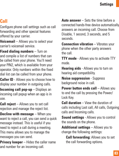 83SettingsCallConfigure phone call settings such as call forwarding and other special features offered by your carrier.Voicemail – Allows you to select your carrier’s voicemail service.Fixed dialing numbers – Turn on and compile a list of numbers that can be called from your phone. You’ll need your PIN2, which is available from your operator. Only numbers within the fixed dial list can be called from your phone.Caller ID - Allows you to choose how to display your number in outgoing calls.Incoming call pop-up – Displays an incoming call popup when an app is in use.Call reject – Allows you to set call rejection and manage the reject list.Decline with message – When you want to reject a call, you can send a quick message instead. This is useful if you need to reject a call during a meeting. This menu allows you to manage the messages you can send.Privacy keeper – Hides the caller name and number for an incoming call.Auto answer – Sets the time before a connected hands-free device automatically answers an incoming call. Choose from Disable, 1 second, 3 seconds, and 5 seconds.Connection vibration – Vibrates your phone when the other party answers the call.TTY mode - Allows you to activate TTY mode.Hearing aids - Allows you to turn on hearing aid compatibility.Noise suppression - Suppress background noise in call.Power button ends call – Allows you to end the call by pressing the Power/Lock Key.Call duration – View the duration of calls including Last call, All calls, Outgoing calls and Incoming calls.Sound settings - Allows you to control the sounds on the phone.Additional settings – Allows you to change the following settings:Call forwarding: Allows you to set the call forwarding options.