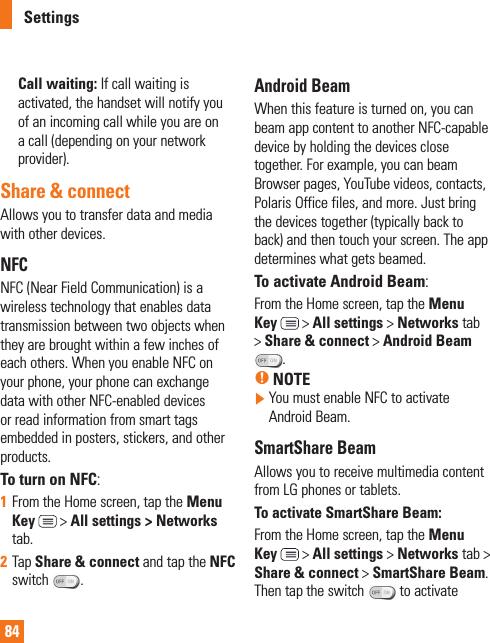 84Call waiting: If call waiting is activated, the handset will notify you of an incoming call while you are on a call (depending on your network provider).Share &amp; connectAllows you to transfer data and media with other devices.NFCNFC (Near Field Communication) is a wireless technology that enables data transmission between two objects when they are brought within a few inches of each others. When you enable NFC on your phone, your phone can exchange data with other NFC-enabled devices or read information from smart tags embedded in posters, stickers, and other products. To turn on NFC:1  From the Home screen, tap the Menu Key  &gt; All settings &gt; Networks tab.2  Tap Share &amp; connect and tap the NFC switch  . Android Beam When this feature is turned on, you can beam app content to another NFC-capable device by holding the devices close together. For example, you can beam Browser pages, YouTube videos, contacts, Polaris Office files, and more. Just bring the devices together (typically back to back) and then touch your screen. The app determines what gets beamed.To activate Android Beam:From the Home screen, tap the Menu Key  &gt; All settings &gt; Networks tab &gt; Share &amp; connect &gt; Android Beam .% NOTE  You must enable NFC to activate Android Beam.SmartShare BeamAllows you to receive multimedia content from LG phones or tablets.To activate SmartShare Beam:From the Home screen, tap the Menu Key  &gt; All settings &gt; Networks tab &gt; Share &amp; connect &gt; SmartShare Beam. Then tap the switch  to activate Settings