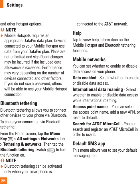 86and other hotspot options.% NOTE  Mobile Hotspots requires an appropriate DataPro data plan. Devices connected to your Mobile Hotspot use data from your DataPro plan. Plans are not unlimited and significant charges may be incurred if the included data allowance is exceeded. Performance may vary depending on the number of devices connected and other factors. If you do not use a password, others will be able to use your Mobile Hotspot connection.Bluetooth tetheringBluetooth tethering allows you to connect other devices to your phone via Bluetooth.To share your connection via Bluetooth tethering: From the Home screen, tap the Menu Key  &gt; All settings &gt; Networks tab &gt; Tethering &amp; networks. Then tap the Bluetooth tethering switch   to turn the function on.% NOTE  Bluetooth tethering can be activated only when your smartphone is connected to the AT&amp;T network.HelpTap to view help information on the Mobile Hotspot and Bluetooth tethering functions.Mobile networksYou can set whether to enable or disable data access on your phone. Data enabled - Select whether to enable or disable data access.International data roaming - Select whether to enable or disable data access while international roaming.Access point names - You can select the access point name, add a new APN, or reset to default.Search for AT&amp;T MicroCell - You can search and register an AT&amp;T MicroCell in order to use it.Default SMS app This menu allows you to set your default messaging app.Settings