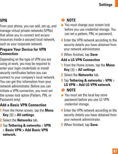 87VPNFrom your phone, you can add, set up, and manage virtual private networks (VPNs) that allow you to connect and access resources inside a secured local network, such as your corporate network. Prepare Your Device for VPN ConnectionDepending on the type of VPN you are using at work, you may be required to enter your login credentials or install security certificates before you can connect to your company&apos;s local network. You can get this information from your network administrator. Before you can initiate a VPN connection, you must set the screen lock option (Pattern, PIN, or Password only).Add a Basic VPN Connection1  From the Home screen, tap the Menu Key  &gt; All settings.2  Select the Networks tab.3  Tap Tethering &amp; networks &gt; VPN &gt; Basic VPN &gt; Add Basic VPN network. %NOTE   You must change your screen lock before you use credential storage. You can set a pattern, PIN, or password.4  Enter the VPN network according to the security details you have obtained from your network administrator. 5  When finished, tap Save. Add a LG VPN Connection1  From the Home screen, tap the Menu Key  &gt; All settings.2  Select the Networks tab.3  Tap Tethering &amp; networks &gt; VPN &gt; LG VPN &gt; Add LG VPN network.%NOTE   You must set the local key store password before you use LG VPN credential storage.4  Enter the VPN network according to the security details you have obtained from your network administrator.5  When finished, tap Save.Settings