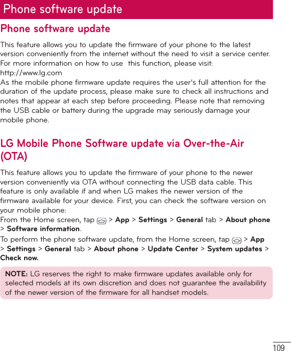 109Phone software updatePhone software updateThis feature allows you to update the firmware of your phone to the latest version conveniently from the internet without the need to visit a service center. For more information on how to use  this function, please visit: http://www.lg.com As the mobile phone firmware update requires the user’s full attention for the duration of the update process, please make sure to check all instructions and notes that appear at each step before proceeding. Please note that removing the USB cable or battery during the upgrade may seriously damage your mobile phone.LG Mobile Phone Software update via Over-the-Air (OTA)This feature allows you to update the firmware of your phone to the newer version conveniently via OTA without connecting the USB data cable. This feature is only available if and when LG makes the newer version of the firmware available for your device. First, you can check the software version on your mobile phone:From the Home screen, tap   &gt; App &gt; Settings &gt; General tab &gt; About phone &gt; Software information.To perform the phone software update, from the Home screen, tap   &gt; App &gt; Settings &gt; General tab &gt; About phone &gt; Update Center &gt; System updates &gt; Check now.NOTE: LG reserves the right to make firmware updates available only for selected models at its own discretion and does not guarantee the availability of the newer version of the firmware for all handset models.
