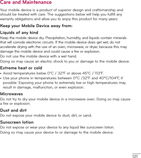 121Care and MaintenanceYour mobile device is a product of superior design and craftsmanship and should be treated with care. The suggestions below will help you fulfill any warranty obligations and allow you to enjoy this product for many years:Keep your Mobile Device away from:Liquids of any kind Keep the mobile device dry. Precipitation, humidity, and liquids contain minerals that will corrode electronic circuits. If the mobile device does get wet, do not accelerate drying with the use of an oven, microwave, or dryer, because this may damage the mobile device and could cause a fire or explosion.Do not use the mobile device with a wet hand.Doing so may cause an electric shock to you or damage to the mobile device.Extreme heat or cold•  Avoid temperatures below 0°C / 32°F or above 45°C / 113°F.•  Use your phone in temperatures between 0ºC /32°F and 40ºC/104°F, if possible. Exposing your phone to extremely low or high temperatures may result in damage, malfunction, or even explosion.MicrowavesDo not try to dry your mobile device in a microwave oven. Doing so may cause a fire or explosion.Dust and dirtDo not expose your mobile device to dust, dirt, or sand.Sunscreen lotionDo not expose or wear your device to any liquid like sunscreen lotion.Doing so may cause your device to or damage to the mobile device.