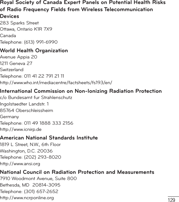 129Royal Society of Canada Expert Panels on Potential Health Risks of Radio Frequency Fields from Wireless Telecommunication Devices283 Sparks StreetOttawa, Ontario K1R 7X9CanadaTelephone: (613) 991-6990World Health OrganizationAvenue Appia 201211 Geneva 27SwitzerlandTelephone: 011 41 22 791 21 11http://www.who.int/mediacentre/factsheets/fs193/en/International Commission on Non-Ionizing Radiation Protectionc/o Bundesamt fur StrahlenschutzIngolstaedter Landstr. 185764 OberschleissheimGermanyTelephone: 011 49 1888 333 2156http://www.icnirp.deAmerican National Standards Institute1819 L Street, N.W., 6th FloorWashington, D.C. 20036Telephone: (202) 293-8020http://www.ansi.orgNational Council on Radiation Protection and Measurements7910 Woodmont Avenue, Suite 800Bethesda, MD  20814-3095Telephone: (301) 657-2652 http://www.ncrponline.org