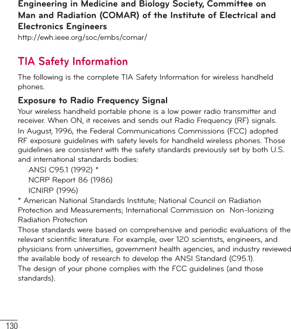 130For Your SafetyEngineering in Medicine and Biology Society, Committee on Man and Radiation (COMAR) of the Institute of Electrical and Electronics Engineershttp://ewh.ieee.org/soc/embs/comar/TIA Safety InformationThe following is the complete TIA Safety Information for wireless handheld phones. Exposure to Radio Frequency SignalYour wireless handheld portable phone is a low power radio transmitter and receiver. When ON, it receives and sends out Radio Frequency (RF) signals.In August, 1996, the Federal Communications Commissions (FCC) adopted RF exposure guidelines with safety levels for handheld wireless phones. Those guidelines are consistent with the safety standards previously set by both U.S. and international standards bodies:  ANSI C95.1 (1992) *  NCRP Report 86 (1986) ICNIRP (1996)* American National Standards Institute; National Council on Radiation Protection and Measurements; International Commission on  Non-Ionizing Radiation Protection Those standards were based on comprehensive and periodic evaluations of the relevant scientific literature. For example, over 120 scientists, engineers, and physicians from universities, government health agencies, and industry reviewed the available body of research to develop the ANSI Standard (C95.1).The design of your phone complies with the FCC guidelines (and those standards).