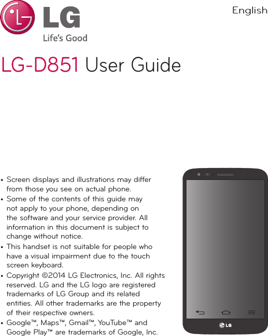 LG-D851LG-D851 User GuideEnglish•  Screen displays and illustrations may differ from those you see on actual phone.•  Some of the contents of this guide may not apply to your phone, depending on the software and your service provider. All information in this document is subject to change without notice.•  This handset is not suitable for people who have a visual impairment due to the touch screen keyboard.•  Copyright ©2014 LG Electronics, Inc. All rights reserved. LG and the LG logo are registered trademarks of LG Group and its related entities. All other trademarks are the property of their respective owners.•  Google™, Maps™, Gmail™, YouTube™ and Google Play™ are trademarks of Google, Inc.
