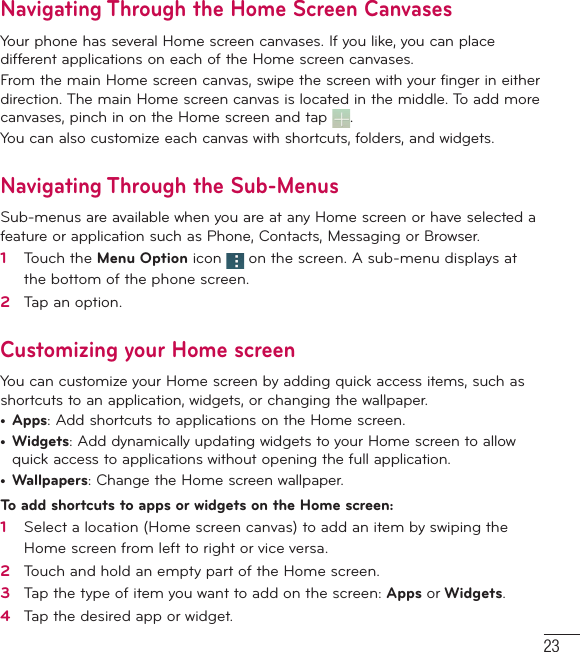 23Navigating Through the Home Screen CanvasesYour phone has several Home screen canvases. If you like, you can place different applications on each of the Home screen canvases.From the main Home screen canvas, swipe the screen with your finger in either direction. The main Home screen canvas is located in the middle. To add more canvases, pinch in on the Home screen and tap  . You can also customize each canvas with shortcuts, folders, and widgets.Navigating Through the Sub-MenusSub-menus are available when you are at any Home screen or have selected a feature or application such as Phone, Contacts, Messaging or Browser.1   Touch the Menu Option icon   on the screen. A sub-menu displays at the bottom of the phone screen.2   Tap an option.Customizing your Home screenYou can customize your Home screen by adding quick access items, such as shortcuts to an application, widgets, or changing the wallpaper. •  Apps: Add shortcuts to applications on the Home screen.•  Widgets: Add dynamically updating widgets to your Home screen to allow quick access to applications without opening the full application.•  Wallpapers: Change the Home screen wallpaper.To add shortcuts to apps or widgets on the Home screen:1   Select a location (Home screen canvas) to add an item by swiping the Home screen from left to right or vice versa.2   Touch and hold an empty part of the Home screen. 3   Tap the type of item you want to add on the screen: Apps or Widgets.4   Tap the desired app or widget.