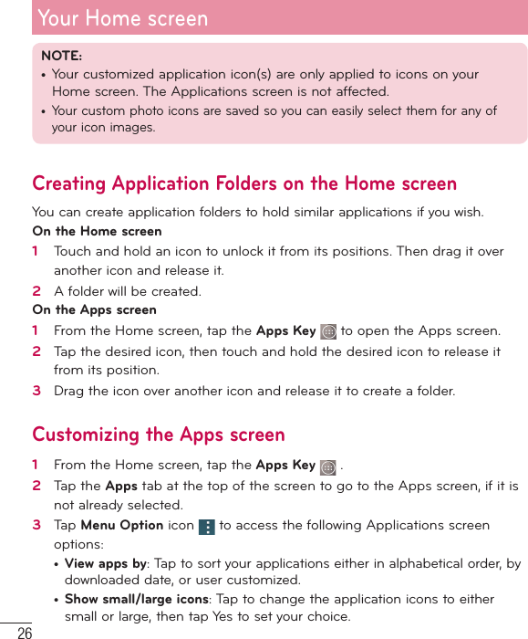 26Your Home screenNOTE: •  Your customized application icon(s) are only applied to icons on your Home screen. The Applications screen is not affected.•  Your custom photo icons are saved so you can easily select them for any of your icon images.Creating Application Folders on the Home screenYou can create application folders to hold similar applications if you wish. On the Home screen1   Touch and hold an icon to unlock it from its positions. Then drag it over another icon and release it.2   A folder will be created.On the Apps screen1   From the Home screen, tap the Apps Key  to open the Apps screen.2   Tap the desired icon, then touch and hold the desired icon to release it from its position.3   Drag the icon over another icon and release it to create a folder.Customizing the Apps screen1   From the Home screen, tap the Apps Key   .2   Tap the Apps tab at the top of the screen to go to the Apps screen, if it is not already selected. 3   Tap Menu Option icon   to access the following Applications screen options:•  View apps by: Tap to sort your applications either in alphabetical order, by downloaded date, or user customized.•  Show small/large icons: Tap to change the application icons to either small or large, then tap Yes to set your choice.