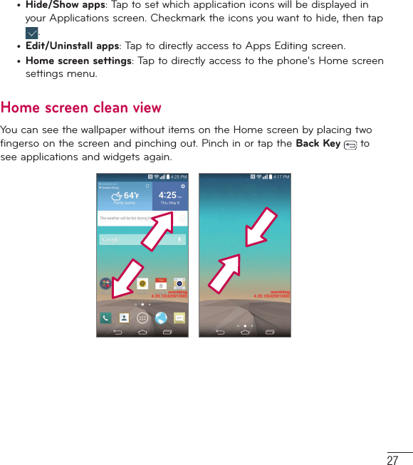 27•  Hide/Show apps: Tap to set which application icons will be displayed in your Applications screen. Checkmark the icons you want to hide, then tap .•  Edit/Uninstall apps: Tap to directly access to Apps Editing screen.•  Home screen settings: Tap to directly access to the phone&apos;s Home screen settings menu.Home screen clean viewYou can see the wallpaper without items on the Home screen by placing two fingerso on the screen and pinching out. Pinch in or tap the Back Key   to see applications and widgets again.