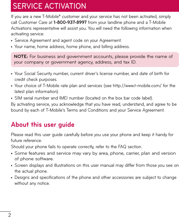 2If you are a new T-Mobile® customer and your service has not been activated, simply call Customer Care at 1-800-937-8997 from your landline phone and a T-Mobile Activations representative will assist you. You will need the following information when activating service:•  Service Agreement and agent code on your Agreement.•  Your name, home address, home phone, and billing address.NOTE: For business and government accounts, please provide the name of your company or government agency, address, and tax ID.•  Your Social Security number, current driver’s license number, and date of birth for credit check purposes.•  Your choice of T-Mobile rate plan and services (see http://www.t-mobile.com/ for the latest plan information).•  SIM serial number and IMEI number (located on the box bar code label).By activating service, you acknowledge that you have read, understand, and agree to be bound by each of T-Mobile’s Terms and Conditions and your Service Agreement.About this user guidePlease read this user guide carefully before you use your phone and keep it handy for future reference.Should your phone fails to operate correctly, refer to the FAQ section.•  Some features and service may vary by area, phone, carrier, plan and version of phone software.•  Screen displays and illustrations on this user manual may differ from those you see on the actual phone.•  Designs and specifications of the phone and other accessories are subject to change without any notice.SERVICE ACTIVATION