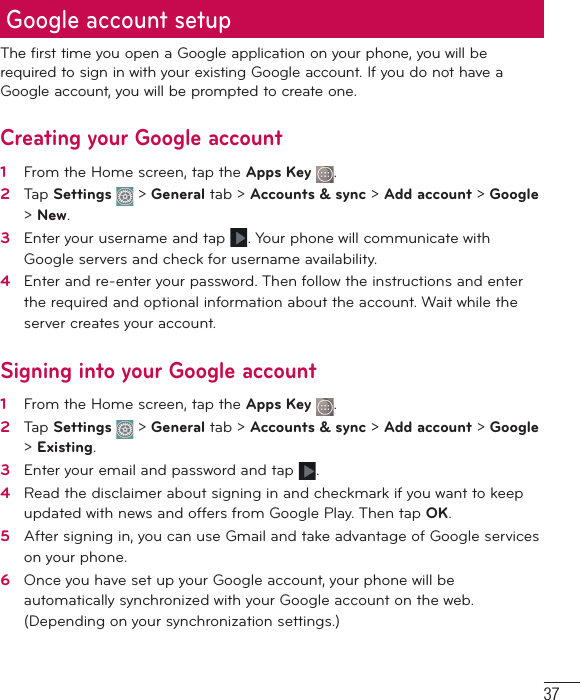 37The first time you open a Google application on your phone, you will be required to sign in with your existing Google account. If you do not have a Google account, you will be prompted to create one. Creating your Google account1    From the Home screen, tap the Apps Key  .2   Tap Settings   &gt; General tab &gt; Accounts &amp; sync &gt; Add account &gt; Google &gt; New. 3   Enter your username and tap . Your phone will communicate with Google servers and check for username availability. 4   Enter and re-enter your password. Then follow the instructions and enter the required and optional information about the account. Wait while the server creates your account.  Signing into your Google account1   From the Home screen, tap the Apps Key  . 2   Tap Settings   &gt; General tab &gt; Accounts &amp; sync &gt; Add account &gt; Google &gt; Existing.3   Enter your email and password and tap .4   Read the disclaimer about signing in and checkmark if you want to keep updated with news and offers from Google Play. Then tap OK.5   After signing in, you can use Gmail and take advantage of Google services on your phone. 6   Once you have set up your Google account, your phone will be automatically synchronized with your Google account on the web. (Depending on your synchronization settings.)Google account setup