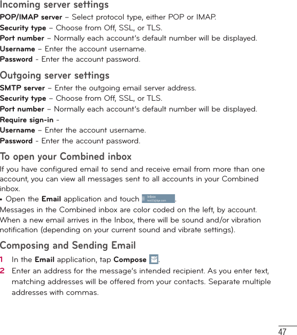 47Incoming server settingsPOP/IMAP server – Select protocol type, either POP or IMAP.Security type – Choose from Off, SSL, or TLS.Port number – Normally each account’s default number will be displayed.Username – Enter the account username.Password - Enter the account password. Outgoing server settingsSMTP server – Enter the outgoing email server address.Security type – Choose from Off, SSL, or TLS.Port number – Normally each account’s default number will be displayed.Require sign-in - Username – Enter the account username.Password - Enter the account password. To open your Combined inboxIf you have configured email to send and receive email from more than one account, you can view all messages sent to all accounts in your Combined inbox.•  Open the Email application and touch . Messages in the Combined inbox are color coded on the left, by account.When a new email arrives in the Inbox, there will be sound and/or vibration notification (depending on your current sound and vibrate settings).Composing and Sending Email 1   In the Email application, tap Compose  .2   Enter an address for the message’s intended recipient. As you enter text, matching addresses will be offered from your contacts. Separate multiple addresses with commas.
