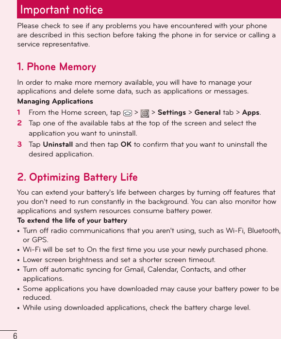 6Important noticePlease check to see if any problems you have encountered with your phone are described in this section before taking the phone in for service or calling a service representative.1. Phone MemoryIn order to make more memory available, you will have to manage your applications and delete some data, such as applications or messages.Managing Applications 1   From the Home screen, tap   &gt;   &gt; Settings &gt; General tab &gt; Apps.2   Tap one of the available tabs at the top of the screen and select the application you want to uninstall.3   Tap Uninstall and then tap OK to conﬁ rm that you want to uninstall the desired application.2. Optimizing Battery LifeYou can extend your battery&apos;s life between charges by turning off features that you don&apos;t need to run constantly in the background. You can also monitor how applications and system resources consume battery power. To extend the life of your battery•   Turn off radio communications that you aren&apos;t using, such as Wi-Fi, Bluetooth, or GPS. •   Wi-Fi will be set to On the first time you use your newly purchased phone.•  Lower screen brightness and set a shorter screen timeout.•   Turn off automatic syncing for Gmail, Calendar, Contacts, and other applications.•  Some applications you have downloaded may cause your battery power to be reduced.•  While using downloaded applications, check the battery charge level.