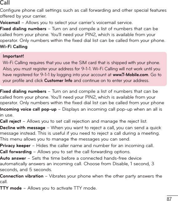 87CallConfigure phone call settings such as call forwarding and other special features offered by your carrier.Voicemail – Allows you to select your carrier’s voicemail service.Fixed dialing numbers – Turn on and compile a list of numbers that can be called from your phone. You’ll need your PIN2, which is available from your operator. Only numbers within the fixed dial list can be called from your phone. Wi-Fi Calling Important!Wi-Fi Calling requires that you use the SIM card that is shipped with your phone.Also, you must register your address for 9-1-1. Wi-Fi Calling will not work until you have registered for 9-1-1 by logging into your account at www.T-Mobile.com. Go to your profile and click Customer Info and continue on to enter your address.Fixed dialing numbers – Turn on and compile a list of numbers that can be called from your phone. You’ll need your PIN2, which is available from your operator. Only numbers within the fixed dial list can be called from your phoneIncoming voice call pop-up – Displays an incoming call pop-up when an all is in use.Call reject – Allows you to set call rejection and manage the reject list.Decline with message – When you want to reject a call, you can send a quick message instead. This is useful if you need to reject a call during a meeting. This menu allows you to manage the messages you can send.Privacy keeper – Hides the caller name and number for an incoming call.Call forwarding – Allows you to set the call forwarding options.Auto answer – Sets the time before a connected hands-free device automatically answers an incoming call. Choose from Disable, 1 second, 3 seconds, and 5 seconds.Connection vibration – Vibrates your phone when the other party answers the call.TTY mode – Allows you to activate TTY mode.