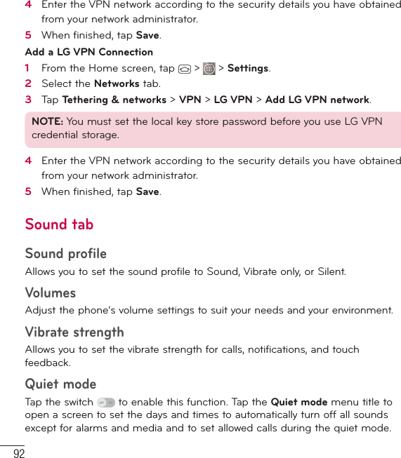 92Settings4   Enter the VPN network according to the security details you have obtained from your network administrator. 5   When ﬁ nished, tap Save. Add a LG VPN Connection1   From the Home screen, tap   &gt;   &gt; Settings.2   Select the Networks tab.3   Tap Tethering &amp; networks &gt; VPN &gt; LG VPN &gt; Add LG VPN network.NOTE: You must set the local key store password before you use LG VPN credential storage.4   Enter the VPN network according to the security details you have obtained from your network administrator.5   When ﬁ nished, tap Save.Sound tabSound profileAllows you to set the sound profile to Sound, Vibrate only, or Silent.Volumes Adjust the phone&apos;s volume settings to suit your needs and your environment.Vibrate strengthAllows you to set the vibrate strength for calls, notifications, and touch feedback.Quiet modeTap the switch   to enable this function. Tap the Quiet mode menu title to open a screen to set the days and times to automatically turn off all sounds except for alarms and media and to set allowed calls during the quiet mode.