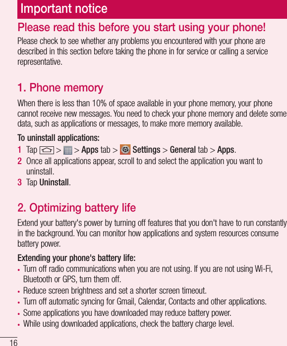 16Important noticePlease check to see whether any problems you encountered with your phone are described in this section before taking the phone in for service or calling a service representative.1. Phone memory When there is less than 10% of space available in your phone memory, your phone cannot receive new messages. You need to check your phone memory and delete some data, such as applications or messages, to make more memory available.To uninstall applications:1  Tap   &gt;   &gt; Apps tab &gt;   Settings &gt; General tab &gt; Apps.2  Once all applications appear, scroll to and select the application you want to uninstall.3  Tap Uninstall.2. Optimizing battery lifeExtend your battery&apos;s power by turning off features that you don&apos;t have to run constantly in the background. You can monitor how applications and system resources consume battery power.Extending your phone&apos;s battery life:• Turn off radio communications when you are not using. If you are not using Wi-Fi, Bluetooth or GPS, turn them off.• Reduce screen brightness and set a shorter screen timeout.• Turn off automatic syncing for Gmail, Calendar, Contacts and other applications.• Some applications you have downloaded may reduce battery power.• While using downloaded applications, check the battery charge level.Please read this before you start using your phone!
