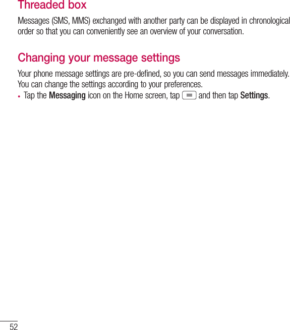 52MessagingThreaded box Messages (SMS, MMS) exchanged with another party can be displayed in chronological order so that you can conveniently see an overview of your conversation.Changing your message settingsYour phone message settings are pre-defined, so you can send messages immediately. You can change the settings according to your preferences.• Tap the Messaging icon on the Home screen, tap  and then tap Settings.