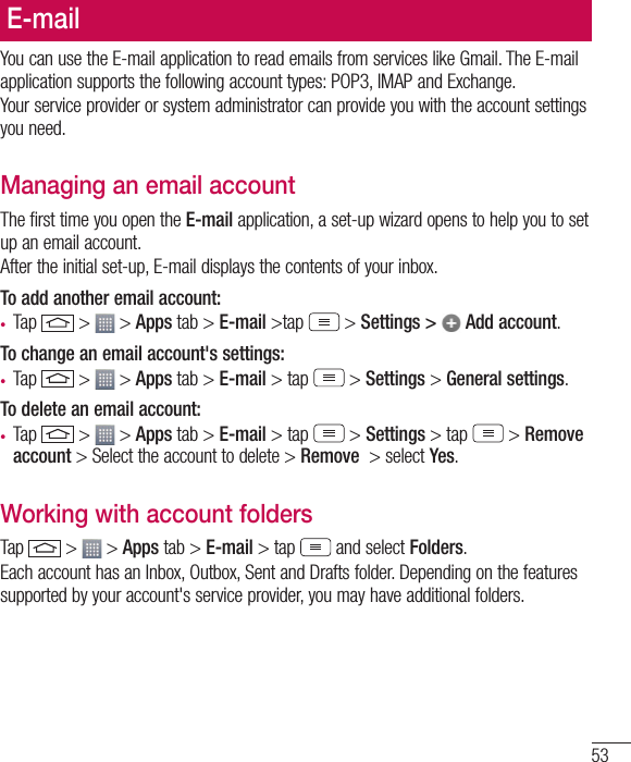 53E-mailYou can use the E-mail application to read emails from services like Gmail. The E-mail application supports the following account types: POP3, IMAP and Exchange.Your service provider or system administrator can provide you with the account settings you need.Managing an email accountThe first time you open the E-mail application, a set-up wizard opens to help you to set up an email account.After the initial set-up, E-mail displays the contents of your inbox. To add another email account:• Tap   &gt;   &gt; Apps tab &gt; E-mail &gt;tap  &gt; Settings &gt;   Add account.To change an email account&apos;s settings:• Tap   &gt;   &gt; Apps tab &gt; E-mail &gt; tap  &gt; Settings &gt; General settings.To delete an email account:• Tap   &gt;   &gt; Apps tab &gt; E-mail &gt; tap  &gt; Settings &gt; tap  &gt; Remove account &gt; Select the account to delete &gt; Remove  &gt; select Yes.Working with account foldersTap   &gt;   &gt; Apps tab &gt; E-mail &gt; tap  and select Folders.Each account has an Inbox, Outbox, Sent and Drafts folder. Depending on the features supported by your account&apos;s service provider, you may have additional folders.