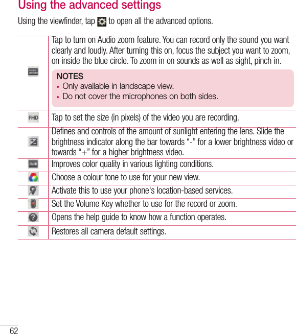 62Using the advanced settingsUsing the viewfinder, tap   to open all the advanced options. Tap to turn on Audio zoom feature. You can record only the sound you want clearly and loudly. After turning this on, focus the subject you want to zoom, on inside the blue circle. To zoom in on sounds as well as sight, pinch in. NOTES• Only available in landscape view.• Do not cover the microphones on both sides.Tap to set the size (in pixels) of the video you are recording.Defines and controls of the amount of sunlight entering the lens. Slide the brightness indicator along the bar towards “-” for a lower brightness video or towards “+” for a higher brightness video.Improves color quality in various lighting conditions.Choose a colour tone to use for your new view.Activate this to use your phone&apos;s location-based services.Set the Volume Key whether to use for the record or zoom. Opens the help guide to know how a function operates.Restores all camera default settings.Video camera