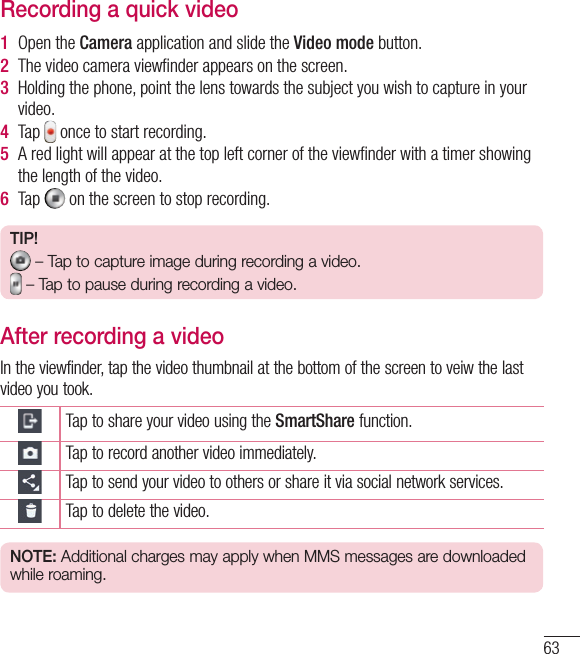 63Recording a quick video1  Open the Camera application and slide the Video mode button. 2  The video camera viewﬁnder appears on the screen.3  Holding the phone, point the lens towards the subject you wish to capture in your video.4  Tap   once to start recording.5  A red light will appear at the top left corner of the viewﬁnder with a timer showing the length of the video. 6  Tap   on the screen to stop recording.TIP! – Tap to capture image during recording a video. – Tap to pause during recording a video.After recording a videoIn the viewfinder, tap the video thumbnail at the bottom of the screen to veiw the last video you took.Tap to share your video using the SmartShare function.Tap to record another video immediately.Tap to send your video to others or share it via social network services.Tap to delete the video.NOTE: Additional charges may apply when MMS messages are downloaded while roaming.