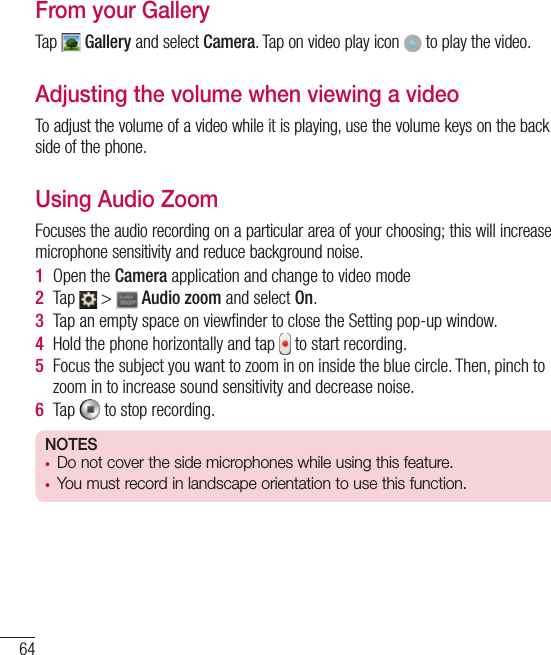 64Video cameraFrom your GalleryTap   Gallery and select Camera. Tap on video play icon   to play the video.Adjusting the volume when viewing a videoTo adjust the volume of a video while it is playing, use the volume keys on the back side of the phone.Using Audio ZoomFocuses the audio recording on a particular area of your choosing; this will increase microphone sensitivity and reduce background noise.1  Open the Camera application and change to video mode2  Tap   &gt;   Audio zoom and select On.3  Tap an empty space on viewﬁnder to close the Setting pop-up window. 4  Hold the phone horizontally and tap   to start recording.5  Focus the subject you want to zoom in on inside the blue circle. Then, pinch to zoom in to increase sound sensitivity and decrease noise.6  Tap   to stop recording.NOTES• Do not cover the side microphones while using this feature.• You must record in landscape orientation to use this function.