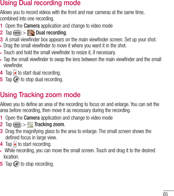 65Using Dual recording modeAllows you to record videos with the front and rear cameras at the same time, combined into one recording.1  Open the Camera application and change to video mode2  Tap   &gt;   Dual recording.3  A small viewﬁnder box appears on the main viewﬁnder screen. Set up your shot.• Drag the small viewfinder to move it where you want it in the shot.• Touch and hold the small viewfinder to resize it, if necessary.• Tap the small viewfinder to swap the lens between the main viewfinder and the small viewfinder.4  Tap   to start dual recording.5  Tap   to stop dual recording.Using Tracking zoom modeAllows you to define an area of the recording to focus on and enlarge. You can set the area before recording, then move it as necessary during the recording.1  Open the Camera application and change to video mode2  Tap   &gt;   Tracking zoom.3  Drag the magnifying glass to the area to enlarge. The small screen shows the deﬁned focus in large view.4  Tap   to start recording.•  While recording, you can move the small screen. Touch and drag it to the desired location. 5  Tap   to stop recording.