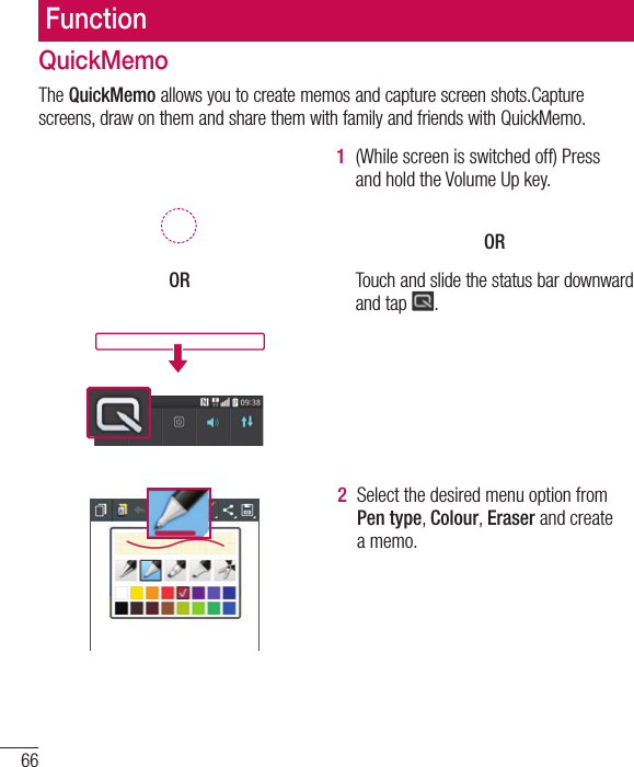 66FunctionQuickMemoThe QuickMemo allows you to create memos and capture screen shots.Capture screens, draw on them and share them with family and friends with QuickMemo.  OR1  (While screen is switched off) Press and hold the Volume Up key.  OR Touch and slide the status bar downward and tap  .2  Select the desired menu option from Pen type, Colour, Eraser and create a memo.