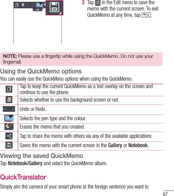 673  Tap   in the Edit menu to save the memo with the current screen. To exit QuickMemo at any time, tap  .  NOTE: Please use a fingertip while using the QuickMemo. Do not use your fingernail.Using the QuickMemo optionsYou can easily use the QuickMenu options when using the QuickMemo.Tap to keep the current QuickMemo as a text overlay on the screen and continue to use the phone.   Selects whether to use the background screen or not.Undo or Redo.Selects the pen type and the colour.Erases the memo that you created.Tap to share the memo with others via any of the available applications.Saves the memo with the current screen in the Gallery or Notebook.Viewing the saved QuickMemo Tap Notebook/Gallery and select the QuickMemo album.QuickTranslatorSimply aim the camera of your smart phone at the foreign sentence you want to 