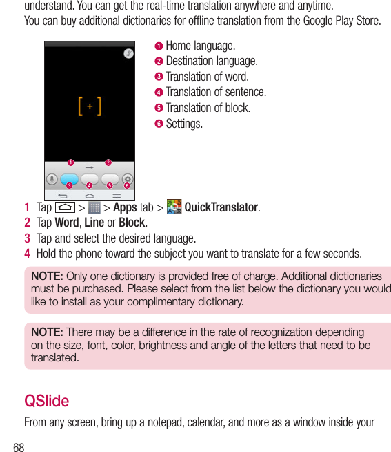 68understand. You can get the real-time translation anywhere and anytime.You can buy additional dictionaries for offline translation from the Google Play Store. Home language. Destination language. Translation of word. Translation of sentence. Translation of block. Settings.1  Tap   &gt;   &gt; Apps tab &gt;   QuickTranslator.2  Tap Word, Line or Block.3  Tap and select the desired language.4  Hold the phone toward the subject you want to translate for a few seconds.NOTE: Only one dictionary is provided free of charge. Additional dictionaries must be purchased. Please select from the list below the dictionary you would like to install as your complimentary dictionary.NOTE: There may be a difference in the rate of recognization depending on the size, font, color, brightness and angle of the letters that need to be translated.QSlideFrom any screen, bring up a notepad, calendar, and more as a window inside your Function