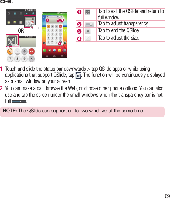 69screen. ORTap to exit the QSlide and return to full window.Tap to adjust transparency.Tap to end the QSlide.Tap to adjust the size.1  Touch and slide the status bar downwards &gt; tap QSlide apps or while using applications that support QSlide, tap  . The function will be continuously displayed as a small window on your screen.2  You can make a call, browse the Web, or choose other phone options. You can also use and tap the screen under the small windows when the transparency bar is not full  .NOTE: The QSlide can support up to two windows at the same time.