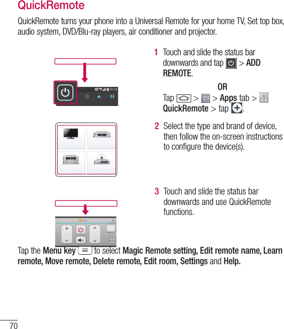 70QuickRemoteQuickRemote turns your phone into a Universal Remote for your home TV, Set top box, audio system, DVD/Blu-ray players, air conditioner and projector.1  Touch and slide the status bar downwards and tap   &gt; ADD REMOTE.OR Tap   &gt;   &gt; Apps tab &gt; QuickRemote &gt; tap  . 2  Select the type and brand of device, then follow the on-screen instructions to conﬁgure the device(s).3  Touch and slide the status bar downwards and use QuickRemote functions.Tap the Menu key  to select Magic Remote setting, Edit remote name, Learn remote, Move remote, Delete remote, Edit room, Settings and Help.Function