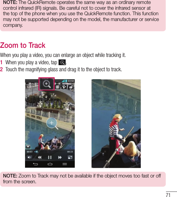 71NOTE: The QuickRemote operates the same way as an ordinary remote control infrared (IR) signals. Be careful not to cover the infrared sensor at the top of the phone when you use the QuickRemote function. This function may not be supported depending on the model, the manufacturer or service company.Zoom to TrackWhen you play a video, you can enlarge an object while tracking it.1  When you play a video, tap  .2  Touch the magnifying glass and drag it to the object to track.NOTE: Zoom to Track may not be available if the object moves too fast or off from the screen.