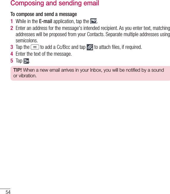 54E-mailComposing and sending emailTo compose and send a message1  While in the E-mail application, tap the  .2  Enter an address for the message&apos;s intended recipient. As you enter text, matching addresses will be proposed from your Contacts. Separate multiple addresses using semicolons.3  Tap the  to add a Cc/Bcc and tap   to attach ﬁles, if required.4  Enter the text of the message. 5  Tap  .TIP! When a new email arrives in your Inbox, you will be notified by a sound or vibration. 