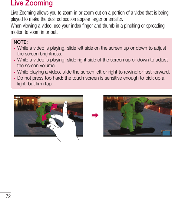 72Live ZoomingLive Zooming allows you to zoom in or zoom out on a portion of a video that is being played to make the desired section appear larger or smaller.When viewing a video, use your index finger and thumb in a pinching or spreading motion to zoom in or out.NOTE: • While a video is playing, slide left side on the screen up or down to adjust the screen brightness.• While a video is playing, slide right side of the screen up or down to adjust the screen volume.• While playing a video, slide the screen left or right to rewind or fast-forward.• Do not press too hard; the touch screen is sensitive enough to pick up a light, but firm tap. Function