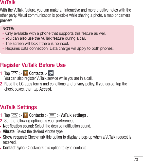 73VuTalkWith the VuTalk feature, you can make an interactive and more creative notes with the other party. Visual communication is possible while sharing a photo, a map or camera preview.NOTE: • Only available with a phone that supports this feature as well.• You can also use the VuTalk feature during a call.• The screen will lock if there is no input. • Requires data connection. Data charge will apply to both phones.Register VuTalk Before Use1  Tap   &gt;   Contacts &gt;  . You can also register VuTalk service while you are in a call.2  Read the LG apps terms and conditions and privacy policy. If you agree, tap the check boxes, then tap Accept.VuTalk Settings1  Tap   &gt;   Contacts &gt;   &gt; VuTalk settings .2  Set the following options as your preferences.• Notification sound: Select the desired notification sound.• Vibrate: Select the desired vibrate type.• Show request: Checkmark this option to display a pop-up when a VuTalk request is received. • Contact sync: Checkmark this option to sync contacts.