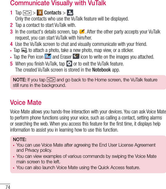 74Communicate Visually with VuTalk 1  Tap   &gt;   Contacts &gt;  . Only the contacts who use the VuTalk feature will be displayed.2  Tap a contact to start VuTalk with.3  In the contact&apos;s details screen, tap  . After the other party accepts your VuTalk request, you can start VuTalk with him/her.4  Use the VuTalk screen to chat and visually communicate with your friend.• Tap   to attach a photo, take a new photo, map view, or a sticker.• Tap the Pen icon   and Eraser   icon to write on the images you attached.5  When you ﬁnish VuTalk, tap   or to exit the VuTalk feature.The created VuTalk screen is stored in the Notebook app.NOTE: If you tap  and go back to the Home screen, the VuTalk feature still runs in the background.Voice MateVoice Mate allows you hands-free interaction with your devices. You can ask Voice Mate to perform phone functions using your voice, such as calling a contact, setting alarms or searching the web. When you access this feature for the first time, it displays help information to assist you in learning how to use this function.NOTE: • You can use Voice Mate after agreeing the End User License Agreement and Privacy policy.• You can view examples of various commands by swiping the Voice Mate main screen to the left.• You can also launch Voice Mate using the Quick Access feature.Function