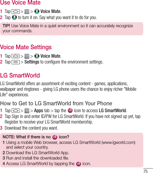 75Use Voice Mate1  Tap   &gt;   &gt;   Voice Mate.2  Tap   to turn it on. Say what you want it to do for you.TIP! Use Voice Mate in a quiet environment so it can accurately recognize your commands.Voice Mate Settings1  Tap   &gt;   &gt;   Voice Mate.2  Tap   &gt; Settings to conﬁgure the environment settings. LG SmartWorldLG SmartWorld offers an assortment of exciting content - games, applications, wallpaper and ringtones - giving LG phone users the chance to enjoy richer &quot;Mobile Life&quot; experiences.How to Get to LG SmartWorld from Your Phone1  Tap   &gt;   &gt; Apps tab &gt; tap the   icon to access LG SmartWorld.2  Tap Sign in and enter ID/PW for LG SmartWorld. If you have not signed up yet, tap Register to receive your LG SmartWorld membership.3  Download the content you want.NOTE: What if there is no   icon? 1  Using a mobile Web browser, access LG SmartWorld (www.lgworld.com) and select your country. 2  Download the LG SmartWorld App. 3  Run and install the downloaded file.4  Access LG SmartWorld by tapping the  icon.