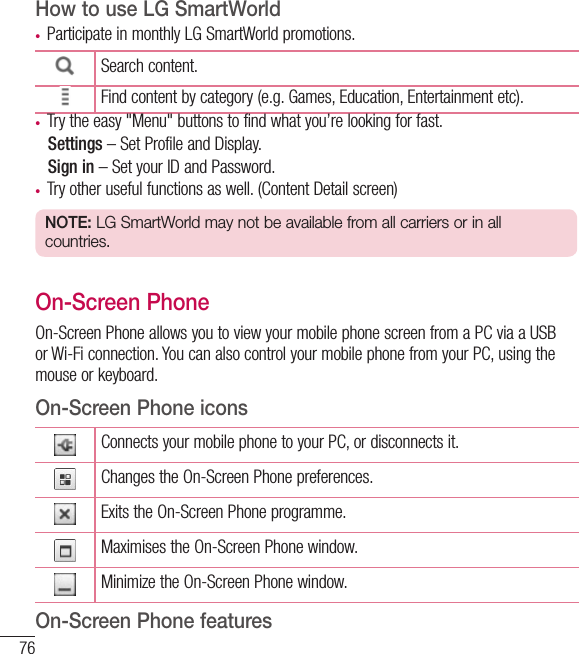 76FunctionHow to use LG SmartWorld• Participate in monthly LG SmartWorld promotions.Search content.Find content by category (e.g. Games, Education, Entertainment etc).• Try the easy &quot;Menu&quot; buttons to find what you’re looking for fast.   Settings – Set Profile and Display.  Sign in – Set your ID and Password.• Try other useful functions as well. (Content Detail screen)NOTE: LG SmartWorld may not be available from all carriers or in all countries.On-Screen PhoneOn-Screen Phone allows you to view your mobile phone screen from a PC via a USB or Wi-Fi connection. You can also control your mobile phone from your PC, using the mouse or keyboard.On-Screen Phone iconsConnects your mobile phone to your PC, or disconnects it.Changes the On-Screen Phone preferences.Exits the On-Screen Phone programme.Maximises the On-Screen Phone window.Minimize the On-Screen Phone window.On-Screen Phone features