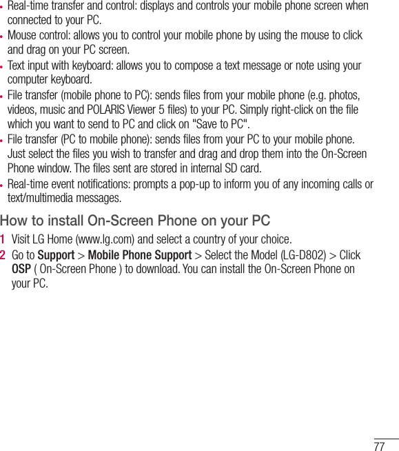 77• Real-time transfer and control: displays and controls your mobile phone screen when connected to your PC.• Mouse control: allows you to control your mobile phone by using the mouse to click and drag on your PC screen.• Text input with keyboard: allows you to compose a text message or note using your computer keyboard.• File transfer (mobile phone to PC): sends files from your mobile phone (e.g. photos, videos, music and POLARIS Viewer 5 files) to your PC. Simply right-click on the file which you want to send to PC and click on &quot;Save to PC&quot;. • File transfer (PC to mobile phone): sends files from your PC to your mobile phone. Just select the files you wish to transfer and drag and drop them into the On-Screen Phone window. The files sent are stored in internal SD card.• Real-time event notifications: prompts a pop-up to inform you of any incoming calls or text/multimedia messages.How to install On-Screen Phone on your PC1  Visit LG Home (www.lg.com) and select a country of your choice.2  Go to Support &gt; Mobile Phone Support &gt; Select the Model (LG-D802) &gt; Click OSP ( On-Screen Phone ) to download. You can install the On-Screen Phone on your PC.