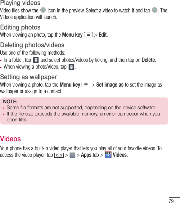 79Playing videosVideo files show the   icon in the preview. Select a video to watch it and tap  . The Videos application will launch.Editing photosWhen viewing an photo, tap the Menu key  &gt; Edit.Deleting photos/videosUse one of the following methods:• In a folder, tap   and select photos/videos by ticking, and then tap on Delete.• When viewing a photo/Video, tap  .Setting as wallpaperWhen viewing a photo, tap the Menu key  &gt; Set image as to set the image as wallpaper or assign to a contact.NOTE:• Some file formats are not supported, depending on the device software.• If the file size exceeds the available memory, an error can occur when you open files.VideosYour phone has a built-in video player that lets you play all of your favorite videos. To access the video player, tap   &gt;   &gt; Apps tab &gt;   Videos.