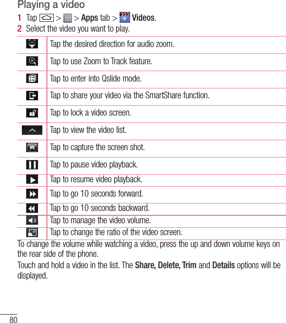 80MultimediaPlaying a video1  Tap   &gt;   &gt; Apps tab &gt;   Videos. 2  Select the video you want to play.Tap the desired direction for audio zoom.Tap to use Zoom to Track feature. Tap to enter into Qslide mode.Tap to share your video via the SmartShare function.Tap to lock a video screen.  Tap to view the video list.Tap to capture the screen shot.Tap to pause video playback.Tap to resume video playback.Tap to go 10 seconds forward.Tap to go 10 seconds backward.Tap to manage the video volume.Tap to change the ratio of the video screen.   To change the volume while watching a video, press the up and down volume keys on the rear side of the phone.Touch and hold a video in the list. The Share, Delete, Trim and Details options will be displayed.