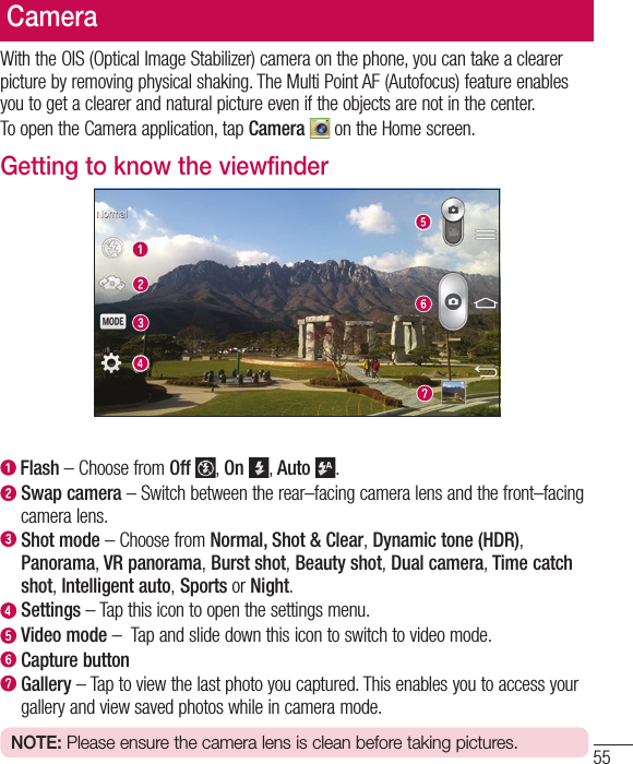 55CameraWith the OIS (Optical Image Stabilizer) camera on the phone, you can take a clearer picture by removing physical shaking. The Multi Point AF (Autofocus) feature enables you to get a clearer and natural picture even if the objects are not in the center.To open the Camera application, tap Camera   on the Home screen.Getting to know the viewfinder  Flash – Choose from Off  , On  , Auto  .   Swap camera – Switch between the rear–facing camera lens and the front–facing camera lens.  Shot mode – Choose from Normal, Shot &amp; Clear, Dynamic tone (HDR), Panorama, VR panorama, Burst shot, Beauty shot, Dual camera, Time catch shot, Intelligent auto, Sports or Night.  Settings – Tap this icon to open the settings menu.  Video mode –  Tap and slide down this icon to switch to video mode.  Capture button   Gallery – Tap to view the last photo you captured. This enables you to access your gallery and view saved photos while in camera mode.NOTE: Please ensure the camera lens is clean before taking pictures.